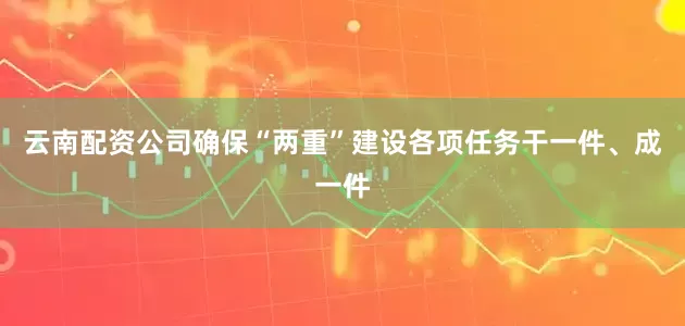 云南配资公司确保“两重”建设各项任务干一件、成一件