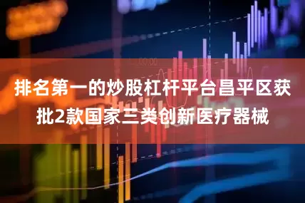 排名第一的炒股杠杆平台昌平区获批2款国家三类创新医疗器械